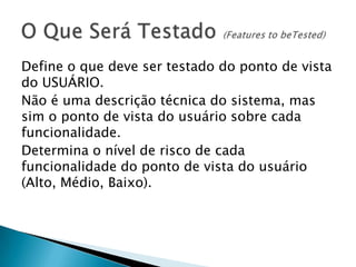 Define o que deve ser testado do ponto de vista
do USUÁRIO.
Não é uma descrição técnica do sistema, mas
sim o ponto de vista do usuário sobre cada
funcionalidade.
Determina o nível de risco de cada
funcionalidade do ponto de vista do usuário
(Alto, Médio, Baixo).
 