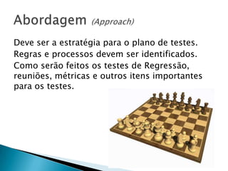 Deve ser a estratégia para o plano de testes.
Regras e processos devem ser identificados.
Como serão feitos os testes de Regressão,
reuniões, métricas e outros itens importantes
para os testes.
 