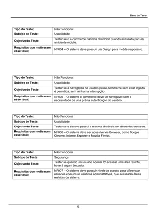 Plano de Teste
12
Tipo do Teste: Não Funcional
Subtipo de Teste: Usabilidade
Objetivo do Teste:
Testar se o e-commerce não fica distorcido quando acessado por um
ambiente mobile.
Requisitos que motivaram
esse teste:
NF004 – O sistema deve possuir um Design para mobile responsivo.
Tipo do Teste: Não Funcional
Subtipo de Teste: Usabilidade
Objetivo do Teste:
Testar se a navegação do usuário pelo e-commerce sem estar logado
é permitida, sem nenhuma interrupção.
Requisitos que motivaram
esse teste:
NF005 – O sistema e-commerce deve ser navegável sem a
necessidade de uma prévia autenticação do usuário.
Tipo do Teste: Não Funcional
Subtipo de Teste: Usabilidade
Objetivo do Teste: Testar se o sistema possui a mesma eficiência em diferentes browsers.
Requisitos que motivaram
esse teste:
NF006 – O sistema deve ser acessível via Browser, como Google
Chrome, Internet Explorer e Mozilla Firefox.
Tipo do Teste: Não Funcional
Subtipo de Teste: Segurança
Objetivo do Teste:
Testar se quando um usuário normal for acessar uma área restrita,
haverá algum bloqueio.
Requisitos que motivaram
esse teste:
NF007 – O sistema deve possuir níveis de acesso para diferenciar
usuários comuns de usuários administrativos, que acessarão áreas
restritas do sistema.
 
