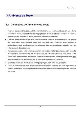 Plano de Teste
14
3.Ambiente de Teste
3.1 Definições do Ambiente de Teste
 Teremos testes unitários desenvolvidos individualmente por desenvolvedores com um volume
pequeno de dados, faremos testes de integração com desenvolvedores e analistas de sistema,
com um volume pequeno de dados, baseados em manuais de testes.
 Teremos testes em toda a aplicação com analistas de sistemas e testadores com um volume
grande de dados, serão utilizados dados reais ou criados na hora, também teremos testes de
aceitação com toda a aplicação, com analistas de sistemas, testadores e usuários com um
volume grande de dados reais.
 As maquinas deverão estar em um servidor em nuvem para melhor desempenho, com conexão
de internet de no mínimo 100 mb de velocidade, os softwares utilizados para testes serão
Mantis para gerenciamento de defeitos, Selenium WebDriver para automação de testes e Jtest
para testes estáticos, Netbeans e SQLite para desenvolvimento do software.
 O sistema deverá ser desenvolvido em linguagem java, com html, css, javascript.
 Todos os testadores deverão ter desktops similares aos da empresa que será implantando o
sistema, além de ter todos os programas instalados que os usuários terão disponíveis em suas
maquinas.
 