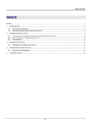 Plano de Teste
2
ÍNDICE
ÍNDICE ............................................................................................................................................................................................2
1. INTRODUÇÃO .......................................................................................................................................................................3
1.1 PROPÓSITO DO SISTEMA .................................................................................................................................................3
1.2 REFERÊNCIAS/DOCUMENTAÇÕES DO PROJETO .............................................................................................................4
2. ABORDAGEM DE TESTES...................................................................................................................................................5
2.1 CATEGORIZAÇÃO DOS REQUISITOS EM FUNCIONAIS X NÃO FUNCIONAIS.........................................................................5
2.2 DETALHAMENTO DA ABORDAGEM DE TESTE.....................................................................................................................7
2.3 FERRAMENTAS ...............................................................................................................................................................13
3. AMBIENTE DE TESTE........................................................................................................................................................14
3.1 DEFINIÇÕES DO AMBIENTE DE TESTE............................................................................................................................14
4. PROGRAMAÇÃO DOS TESTES.........................................................................................................................................15
4.1 OBJETIVOS E PRIORIDADES ...........................................................................................................................................15
5. CASOS DE TESTE................................................................................................................................................................15
 