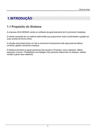Plano de Teste
3
1.INTRODUÇÃO
1.1 Propósito do Sistema
A empresa JAVA MODAS vende um software de gerenciamento de E-commerce Varejistas.
O cliente necessita de um sistema web/mobile que proporcione maior lucratividade e gestão em
suas vendas de forma online.
A solução será desenvolver um site e-commerce transacional onde seja possível efetuar
compras, gestão comercial e estoque.
O Sistema permitirá os gerenciamentos dos Usuário e Produtos, como cadastrar, alterar,
pesquisar e excluir. Possibilitará uma listagem dos produtos disponíveis no estoque, realizar
vendas e gerar seus relatórios.
 