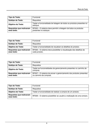 Plano de Teste
8
Tipo do Teste: Funcional
Subtipo de Teste: Requisitos
Objetivo do Teste:
Testar a funcionalidade de listagem de todos os produtos presentes no
estoque.
Requisitos que motivaram
esse teste:
RF005 – O sistema deve permitir a listagem de todos os produtos
presentes no estoque.
Tipo do Teste: Funcional
Subtipo de Teste: Requisitos
Objetivo do Teste: Testar a funcionalidade de visualizar os detalhes do produto.
Requisitos que motivaram
esse teste:
RF006 – O sistema deve possibilitar a visualização dos detalhes de
cada produto.
Tipo do Teste: Funcional
Subtipo de Teste: Requisitos
Objetivo do Teste:
Testar as funcionalidades de gerenciamento presentes no carrinho de
compras.
Requisitos que motivaram
esse teste:
RF007 – O sistema de prover o gerenciamento dos produtos presentes
no carrinho de compras.
Tipo do Teste: Funcional
Subtipo de Teste: Requisitos
Objetivo do Teste: Testar a funcionalidade de realizar a compra de um produto.
Requisitos que motivaram
esse teste:
RF008 – O sistema possibilitar ao usuário a realização de uma compra.
 