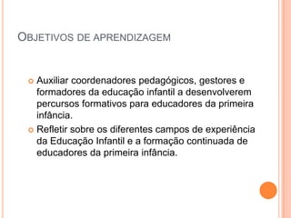 Objetivos de aprendizagemAuxiliar coordenadores pedagógicos, gestores e formadores da educação infantil a desenvolverem percursos formativos para educadores da primeira infância.Refletir sobre os diferentes campos de experiência da Educação Infantil e a formação continuada de educadores da primeira infância.