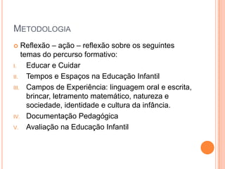 MetodologiaReflexão – ação – reflexão sobre os seguintes temas do percurso formativo:Educar e CuidarTempos e Espaços na Educação InfantilCampos de Experiência: linguagem oral e escrita, brincar, letramento matemático, natureza e sociedade, identidade e cultura da infância.Documentação PedagógicaAvaliação na Educação Infantil