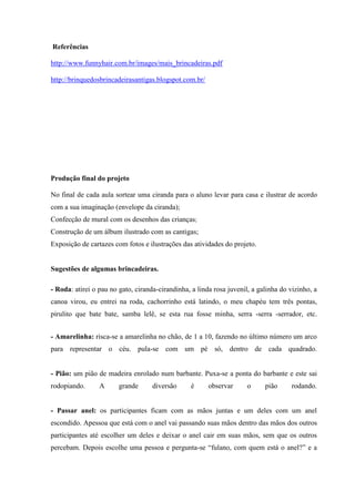 Referências
http://www.funnyhair.com.br/images/mais_brincadeiras.pdf
http://brinquedosbrincadeirasantigas.blogspot.com.br/
Produção final do projeto
No final de cada aula sortear uma ciranda para o aluno levar para casa e ilustrar de acordo
com a sua imaginação (envelope da ciranda);
Confecção de mural com os desenhos das crianças;
Construção de um álbum ilustrado com as cantigas;
Exposição de cartazes com fotos e ilustrações das atividades do projeto.
Sugestões de algumas brincadeiras.
- Roda: atirei o pau no gato, ciranda-cirandinha, a linda rosa juvenil, a galinha do vizinho, a
canoa virou, eu entrei na roda, cachorrinho está latindo, o meu chapéu tem três pontas,
pirulito que bate bate, samba lelê, se esta rua fosse minha, serra -serra -serrador, etc.
- Amarelinha: risca-se a amarelinha no chão, de 1 a 10, fazendo no último número um arco
para representar o céu. pula-se com um pé só, dentro de cada quadrado.
- Pião: um pião de madeira enrolado num barbante. Puxa-se a ponta do barbante e este sai
rodopiando. A grande diversão é observar o pião rodando.
- Passar anel: os participantes ficam com as mãos juntas e um deles com um anel
escondido. Apessoa que está com o anel vai passando suas mãos dentro das mãos dos outros
participantes até escolher um deles e deixar o anel cair em suas mãos, sem que os outros
percebam. Depois escolhe uma pessoa e pergunta-se “fulano, com quem está o anel?” e a
 
