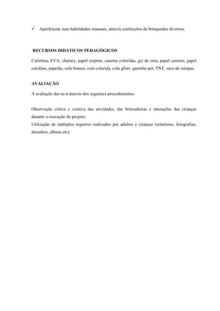  Aperfeiçoar suas habilidades manuais, através confecções de brinquedos diversos.
RECURSOS DIDÁTICOS PEDAGÓGICOS
Cartolina, EVA, chamex, papel crepom, canetas coloridas, giz de cera, papel carmim, papel
celofane, papelão, cola branca, cola colorida, cola gliter, garrafas pet, TNT, saco de estopas.
AVALIAÇÃO
A avaliação dar-se-á através dos seguintes procedimentos:
Observação crítica e criativa das atividades, das brincadeiras e interações das crianças
durante a execução do projeto;
Utilização de múltiplos registros realizados por adultos e crianças (relatórios, fotografias,
desenhos, álbuns etc).
 