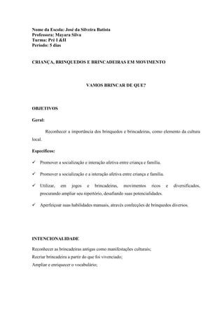 Nome da Escola: José da Silveira Batista
Professora: Mayara Silva
Turma: Pré I &II
Período: 5 dias
CRIANÇA, BRINQUEDOS E BRINCADEIRAS EM MOVIMENTO
VAMOS BRINCAR DE QUE?
OBJETIVOS
Geral:
Reconhecer a importância dos brinquedos e brincadeiras, como elemento da cultura
local.
Específicos:
 Promover a socialização e interação afetiva entre criança e família.
 Promover a socialização e a interação afetiva entre criança e família.
 Utilizar, em jogos e brincadeiras, movimentos ricos e diversificados,
procurando ampliar seu repertório, desafiando suas potencialidades.
 Aperfeiçoar suas habilidades manuais, através confecções de brinquedos diversos.
INTENCIONALIDADE
Reconhecer as brincadeiras antigas como manifestações culturais;
Recriar brincadeira a partir do que foi vivenciado;
Ampliar e enriquecer o vocabulário;
 