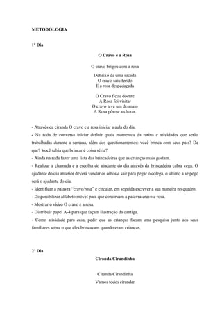 METODOLOGIA
1º Dia
O Cravo e a Rosa
O cravo brigou com a rosa
Debaixo de uma sacada
O cravo saiu ferido
E a rosa despedaçada
O Cravo ficou doente
A Rosa foi visitar
O cravo teve um desmaio
A Rosa pôs-se a chorar.
- Através da ciranda O cravo e a rosa iniciar a aula do dia.
- Na roda de conversa iniciar definir quais momentos da rotina e atividades que serão
trabalhadas durante a semana, além dos questionamentos: você brinca com seus pais? De
que? Você sabia que brincar é coisa séria?
- Ainda na roda fazer uma lista das brincadeiras que as crianças mais gostam.
- Realizar a chamada e a escolha do ajudante do dia através da brincadeira cabra cega. O
ajudante do dia anterior deverá vendar os olhos e sair para pegar o colega, o ultimo a se pego
será o ajudante do dia.
- Identificar a palavra “cravo/rosa” e circular, em seguida escrever a sua maneira no quadro.
- Disponibilizar alfabeto móvel para que construam a palavra cravo e rosa.
- Mostrar o vídeo O cravo e a rosa.
- Distribuir papel A-4 para que façam ilustração da cantiga.
- Como atividade para casa, pedir que as crianças façam uma pesquisa junto aos seus
familiares sobre o que eles brincavam quando eram crianças.
2º Dia
Ciranda Cirandinha
Ciranda Cirandinha
Vamos todos cirandar
 