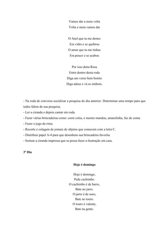 Vamos dar a meia volta
Volta e meia vamos dar
O Anel que tu me destes
Era vidro e se quebrou
O amor que tu me tinhas
Era pouco e se acabou
Por isso dona Rosa
Entre dentro desta roda
Diga um verso bem bonito
Diga adeus e vá se embora.
- Na roda de conversa socializar a pesquisa do dia anterior. Determinar uma tempo para que
todos falem de sua pesquisa.
- Ler a ciranda e depois cantar em roda.
- Fazer várias brincadeiras como: corre cotia, o mestre mandou, amarelinha, faz de conta.
- Fazer o jogo da rima.
- Recorte e colagem de jornais de objetos que comecem com a letra C.
- Distribuir papel A-4 para que desenhem sua brincadeira favorita.
- Sortear a ciranda impressa que se possa fazer a ilustração em casa.
3º Dia
Hoje é domingo
Hoje é domingo,
Pede cachimbo.
O cachimbo é de barro,
Bate no jarro.
O jarro é de ouro,
Bate no touro.
O touro é valente,
Bate na gente.
 