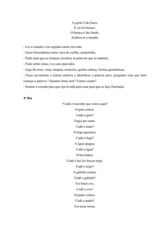 A gente é tão fraco,
E cai no buraco.
O buraco é tão fundo,
Acabou-se o mundo.
- Ler a ciranda e em seguida cantar em roda.
- Fazer brincadeiras como: toca do coelho, amarelinha.
- Pedir para que as crianças circulem as palavras que se repetem.
- Falar sobre rimas e os sons parecidos.
- Jogo diversos: rima, tangran, memoria, quebra cabeça, formas geométricas.
- Fazer novamente a leitura coletiva e identificar a palavra jarro, perguntar com que letra
começa a palavra ? Quantas letras tem? Vamos contar?
- Sortear a ciranda para que seja levada para casa para que se faça ilustração.
4º Dia
“Cadê o toucinho que estava aqui?
O gato comeu.
Cadê o gato?
Fugiu pro mato.
Cadê o mato?
O fogo queimou.
Cadê o fogo?
A água apagou.
Cadê a água?
O boi bebeu.
Cadê o boi foi buscar trigo.
Cadê o trigo?
A galinha comeu.
Cadê a galinha?
Foi botar ovo.
Cadê o ovo?
O padre comeu.
Cadê o padre?
Foi rezar missa.
 