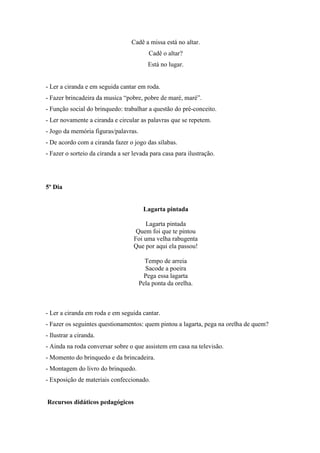Cadê a missa está no altar.
Cadê o altar?
Está no lugar.
- Ler a ciranda e em seguida cantar em roda.
- Fazer brincadeira da musica “pobre, pobre de maré, maré”.
- Função social do brinquedo: trabalhar a questão do pré-conceito.
- Ler novamente a ciranda e circular as palavras que se repetem.
- Jogo da memória figuras/palavras.
- De acordo com a ciranda fazer o jogo das sílabas.
- Fazer o sorteio da ciranda a ser levada para casa para ilustração.
5º Dia
Lagarta pintada
Lagarta pintada
Quem foi que te pintou
Foi uma velha rabugenta
Que por aqui ela passou!
Tempo de arreia
Sacode a poeira
Pega essa lagarta
Pela ponta da orelha.
- Ler a ciranda em roda e em seguida cantar.
- Fazer os seguintes questionamentos: quem pintou a lagarta, pega na orelha de quem?
- Ilustrar a ciranda.
- Ainda na roda conversar sobre o que assistem em casa na televisão.
- Momento do brinquedo e da brincadeira.
- Montagem do livro do brinquedo.
- Exposição de materiais confeccionado.
Recursos didáticos pedagógicos
 