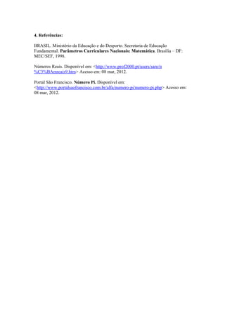 4. Referências:

BRASIL. Ministério da Educação e do Desporto. Secretaria de Educação
Fundamental. Parâmetros Curriculares Nacionais: Matemática. Brasília – DF:
MEC/SEF, 1998.

Números Reais. Disponível em: <http://www.prof2000.pt/users/saro/n
%C3%BAmreais9.htm> Acesso em: 08 mar, 2012.

Portal São Francisco. Número Pi. Disponível em:
<http://www.portalsaofrancisco.com.br/alfa/numero-pi/numero-pi.php> Acesso em:
08 mar, 2012.
 