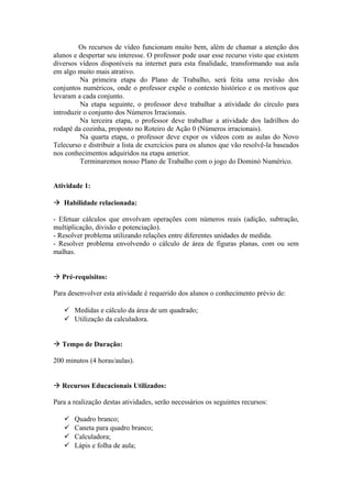 Os recursos de vídeo funcionam muito bem, além de chamar a atenção dos
alunos e despertar seu interesse. O professor pode usar esse recurso visto que existem
diversos vídeos disponíveis na internet para esta finalidade, transformando sua aula
em algo muito mais atrativo.
         Na primeira etapa do Plano de Trabalho, será feita uma revisão dos
conjuntos numéricos, onde o professor expõe o contexto histórico e os motivos que
levaram a cada conjunto.
         Na etapa seguinte, o professor deve trabalhar a atividade do círculo para
introduzir o conjunto dos Números Irracionais.
         Na terceira etapa, o professor deve trabalhar a atividade dos ladrilhos do
rodapé da cozinha, proposto no Roteiro de Ação 0 (Números irracionais).
         Na quarta etapa, o professor deve expor os vídeos com as aulas do Novo
Telecurso e distribuir a lista de exercícios para os alunos que vão resolvê-la baseados
nos conhecimentos adquiridos na etapa anterior.
         Terminaremos nosso Plano de Trabalho com o jogo do Dominó Numérico.


Atividade 1:

 Habilidade relacionada:

- Efetuar cálculos que envolvam operações com números reais (adição, subtração,
multiplicação, divisão e potenciação).
- Resolver problema utilizando relações entre diferentes unidades de medida.
- Resolver problema envolvendo o cálculo de área de figuras planas, com ou sem
malhas.


 Pré-requisitos:

Para desenvolver esta atividade é requerido dos alunos o conhecimento prévio de:

    Medidas e cálculo da área de um quadrado;
    Utilização da calculadora.


 Tempo de Duração:

200 minutos (4 horas/aulas).


 Recursos Educacionais Utilizados:

Para a realização destas atividades, serão necessários os seguintes recursos:

      Quadro branco;
      Caneta para quadro branco;
      Calculadora;
      Lápis e folha de aula;
 