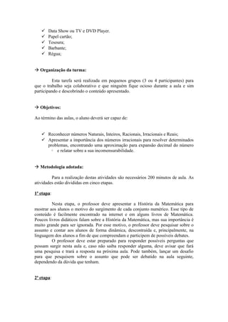    Data Show ou TV e DVD Player.
      Papel cartão;
      Tesoura;
      Barbante;
      Régua;


 Organização da turma:

          Esta tarefa será realizada em pequenos grupos (3 ou 4 participantes) para
que o trabalho seja colaborativo e que ninguém fique ocioso durante a aula e sim
participando e descobrindo o conteúdo apresentado.


 Objetivos:

Ao término das aulas, o aluno deverá ser capaz de:


    Reconhecer números Naturais, Inteiros, Racionais, Irracionais e Reais;
    Apresentar a importância dos números irracionais para resolver determinados
     problemas, encontrando uma aproximação para expansão decimal do número
         e relatar sobre a sua incomensurabilidade.
            5




 Metodologia adotada:

         Para a realização destas atividades são necessários 200 minutos de aula. As
atividades estão divididas em cinco etapas.

1ª etapa:

         Nesta etapa, o professor deve apresentar a História da Matemática para
mostrar aos alunos o motivo do surgimento de cada conjunto numérico. Esse tipo de
conteúdo é facilmente encontrado na internet e em alguns livros de Matemática.
Poucos livros didáticos falam sobre a História da Matemática, mas sua importância é
muito grande para ser ignorada. Por esse motivo, o professor deve pesquisar sobre o
assunto e contar aos alunos de forma dinâmica, descontraída e, principalmente, na
linguagem dos alunos a fim de que compreendam e participem de possíveis debates.
         O professor deve estar preparado para responder possíveis perguntas que
possam surgir nesta aula e, caso não saiba responder alguma, deve avisar que fará
uma pesquisa e trará a resposta na próxima aula. Pode também, lançar um desafio
para que pesquisem sobre o assunto que pode ser debatido na aula seguinte,
dependendo da dúvida que tenham.


2ª etapa:
 