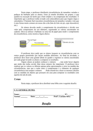 Nesta etapa, o professor distribuirá circunferências de tamanhos variados e
pedaços de barbante para os alunos. Estes já estarão divididos em grupos, o que
ajudará na execução da tarefa que é bem simples e na comparação dos resultados. É
importante que o professor tenha avisado com antecedência para que tragam régua e
calculadora. É bastante fácil encontrar circunferências de tamanhos variados visto que
é uma forma muito comum em nosso dia a dia (lata de leite em pó, copo descartável,
etc.)
         Os alunos deverão medir o comprimento da circunferência e dividir esse
valor pelo comprimento do seu diâmetro, registrando os valores encontrados no
caderno. Deve-se utilizar o barbante ou uma tira de papel para medir o comprimento
da circunferência, como mostra a figura abaixo.




         O professor deve pedir que os alunos troquem as circunferências com os
outros grupos permitindo que façam medidas diferentes. Ao final da atividade, o
professor deve fazer uma grande tabela no quadro e registrar os valores encontrados
por cada grupo levando os alunos a comparar os resultados.
         Alguns alunos já podem conhecer o número π , mas pode haver alguém
que ainda não tenha ouvido falar desse número tão importante. O professor deve
explicar que os valores se diferem apenas pelas aproximações e erros na medida das
circunferências, mas que a razão entre o comprimento e o diâmetro de qualquer
circunferência será sempre o número π . Pode orientá-los a fazer os mesmos cálculos
com as medidas de objetos que possuem em casa para comparar os resultados com
aqueles da sala de aula.

3ª etapa:

            Nesta etapa, o professor deve distribuir uma folha com o seguinte desafio:


C. E. GENERAL DUTRA

Nome:________________________________________________ Nº: ______
Turma: _______   Data: ____/____/____     Profª.: Luciane Silva


                                       Desafio
 