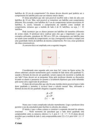 ladrilhos de 10 cm de comprimento? Os alunos devem discutir qual poderia ser o
comprimento do ladrilho para usar um número inteiro destes.
           O aluno perceberá que não será possível recobrir todo o lado da sala com
ladrilhos de 10 cm. Mas, será possível se tomarmos um ladrilho com comprimento
diferente. Por exemplo, com ladrilhos de 5 cm de comprimento seriam necessários 41
ladrilhos. E, assim, tomando o comprimento do ladrilho como unidade de
comprimento, teríamos que a medida do lado é de 41 ladrilhos, ou seja, l = 41
ladrilhos.
           Pode acontecer que os alunos pensem em ladrilhos de tamanhos diferentes
do acima citado. O professor deve explicar para eles que o importante é que nos
exemplos utilizados, grandezas de 200 cm e 205 cm, conseguimos um ladrilho para
ser usado como unidade de comprimento, ou seja, conseguimos recobrir o rodapé com
uma quantidade inteira de ladrilhos de mesmo comprimento. Por isso, essas grandezas
são ditas comensuráveis.
           A conversa deve ser ampliada com a seguinte imagem:




         Considerando uma segunda sala com área 5m², como na figura acima. Os
alunos saberiam calcular mentalmente qual a medida do lado desta sala quadrada? E,
usando a fórmula da área de um quadrado, seriam capazes de encontrar a medida do
seu lado? Estas devem ser as perguntas feitas pelo professor durante as discussões
levando os alunos a pensarem no assunto e levantarem hipóteses que serão debatidas
pela turma sob a supervisão do professor.
         O aluno deverá perceber que não há uma medida inteira possível para o lado
deste quadrado e, portanto, é inviável fazer o cálculo mental. Mas, utilizando a
fórmula da área de um quadrado chegaria a seguinte resposta:

                                     A = l²
                                     5 = l²
                                    l=    5
                                           m

          Neste caso é mais complicado calcular mentalmente. Logo o professor deve
permitir o uso da calculadora para facilitar os cálculos dos alunos.
          O intuito é que o aluno comece a construir a expansão decimal do número
irracional   5
                . Neste momento ele perceberá que o lado deste quadrado está
compreendido entre os números inteiros 2 e 3, pois 4 < A = l² < 9. O aluno deverá
perceber que a medida do lado L está compreendida entre 2,2 e 2,3, pois 4,84 < A = l²
< 5,29.

4ª etapa:
 