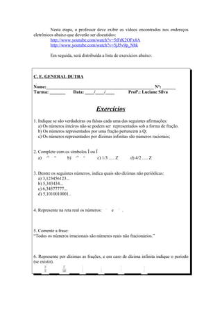 Nesta etapa, o professor deve exibir os vídeos encontrados nos endereços
eletrônicos abaixo que deverão ser discutidos:
          http://www.youtube.com/watch?v=5tFrK2OFx8A
          http://www.youtube.com/watch?v=5jJ5v9p_Nhk

         Em seguida, será distribuída a lista de exercícios abaixo:



C. E. GENERAL DUTRA

Nome:________________________________________________ Nº: ______
Turma: _______   Data: ____/____/____     Profª.: Luciane Silva


                                   Exercícios
1. Indique se são verdadeiras ou falsas cada uma das seguintes afirmações:
   a) Os números inteiros não se podem ser representados sob a forma de fração.
   b) Os números representados por uma fração pertencem a Q;
   c) Os números representados por dízimas infinitas são números racionais;


2. Complete com os símbolos Î ou Ï
   a)            b)               c) 1/3 ..... Z       d) 4/2 ..... Z


3. Dentre os seguintes números, indica quais são dízimas não periódicas:
   a) 3,123456123...
   b) 5,343434...
   c) 6,34577777...
   d) 5,1010010001..


4. Represente na reta real os números:      e      .



5. Comente a frase:
“Todos os números irracionais são números reais não fracionários.”



6. Represente por dízimas as frações, e em caso de dízima infinita indique o período
(se existir).
 