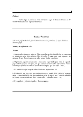 5ª etapa:

        Nesta etapa, o professor deve distribuir o jogo do Dominó Numérico. O
modelo bem como suas regras estão abaixo.




                               Dominó Numérico

Este é um jogo de dominó, provavelmente conhecido por vocês. O que o diferencia
são suas peças.

Número de jogadores: 2 a 4.

Regras

1. A colocação das peças pode ser feita em ambas as direções (direita ou esquerda)
ou apenas em uma única direção. São atribuídas 7 peças para cada jogador e as
restantes devem ficar sobre a mesa, todas juntas, viradas para baixo.

2. O primeiro jogador coloca sobre a mesa uma peça virada para cima. O segundo
jogador tenta colocar uma peça, em que uma das extremidades represente o mesmo
número que aparece em uma das extremidades da peça que está sobre a mesa.

3. Na sua vez de jogar, só pode ser utilizada uma peça de cada vez.

4. Um jogador que não tenha uma peça que possa ser jogada deve “comprar” uma das
peças viradas para baixo que ficarem sobre a mesa. Se a peça servir, poderá utilizá-la
na jogada; caso contrário, ela ficará em sua mão, e o jogador passa a vez.

5. O vencedor é o primeiro jogador a ficar sem peças.
 