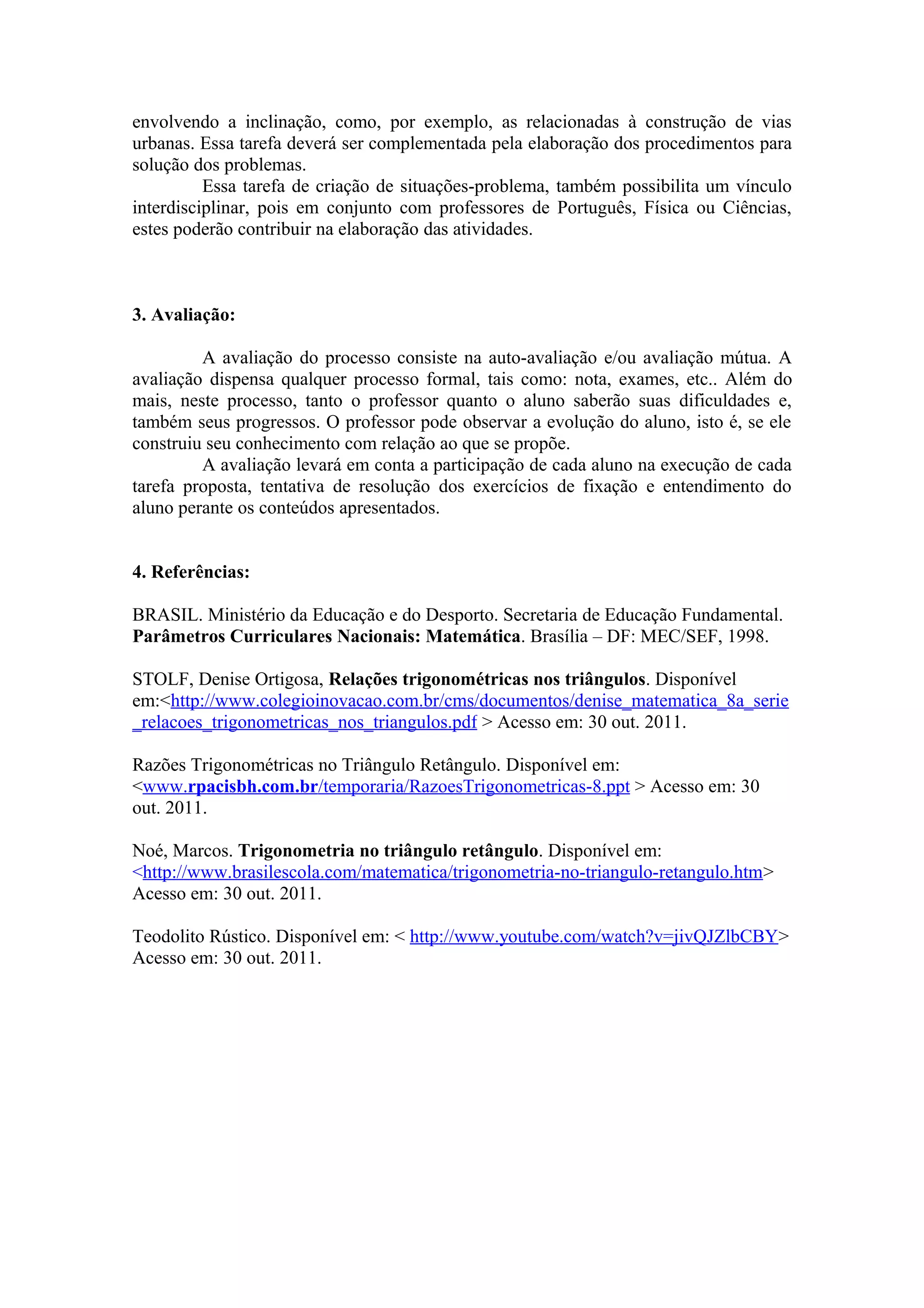envolvendo a inclinação, como, por exemplo, as relacionadas à construção de vias
urbanas. Essa tarefa deverá ser complementada pela elaboração dos procedimentos para
solução dos problemas.
          Essa tarefa de criação de situações-problema, também possibilita um vínculo
interdisciplinar, pois em conjunto com professores de Português, Física ou Ciências,
estes poderão contribuir na elaboração das atividades.



3. Avaliação:

         A avaliação do processo consiste na auto-avaliação e/ou avaliação mútua. A
avaliação dispensa qualquer processo formal, tais como: nota, exames, etc.. Além do
mais, neste processo, tanto o professor quanto o aluno saberão suas dificuldades e,
também seus progressos. O professor pode observar a evolução do aluno, isto é, se ele
construiu seu conhecimento com relação ao que se propõe.
         A avaliação levará em conta a participação de cada aluno na execução de cada
tarefa proposta, tentativa de resolução dos exercícios de fixação e entendimento do
aluno perante os conteúdos apresentados.


4. Referências:

BRASIL. Ministério da Educação e do Desporto. Secretaria de Educação Fundamental.
Parâmetros Curriculares Nacionais: Matemática. Brasília – DF: MEC/SEF, 1998.

STOLF, Denise Ortigosa, Relações trigonométricas nos triângulos. Disponível
em:<http://www.colegioinovacao.com.br/cms/documentos/denise_matematica_8a_serie
_relacoes_trigonometricas_nos_triangulos.pdf > Acesso em: 30 out. 2011.

Razões Trigonométricas no Triângulo Retângulo. Disponível em:
<www.rpacisbh.com.br/temporaria/RazoesTrigonometricas-8.ppt > Acesso em: 30
out. 2011.

Noé, Marcos. Trigonometria no triângulo retângulo. Disponível em:
<http://www.brasilescola.com/matematica/trigonometria-no-triangulo-retangulo.htm>
Acesso em: 30 out. 2011.

Teodolito Rústico. Disponível em: < http://www.youtube.com/watch?v=jivQJZlbCBY>
Acesso em: 30 out. 2011.
 