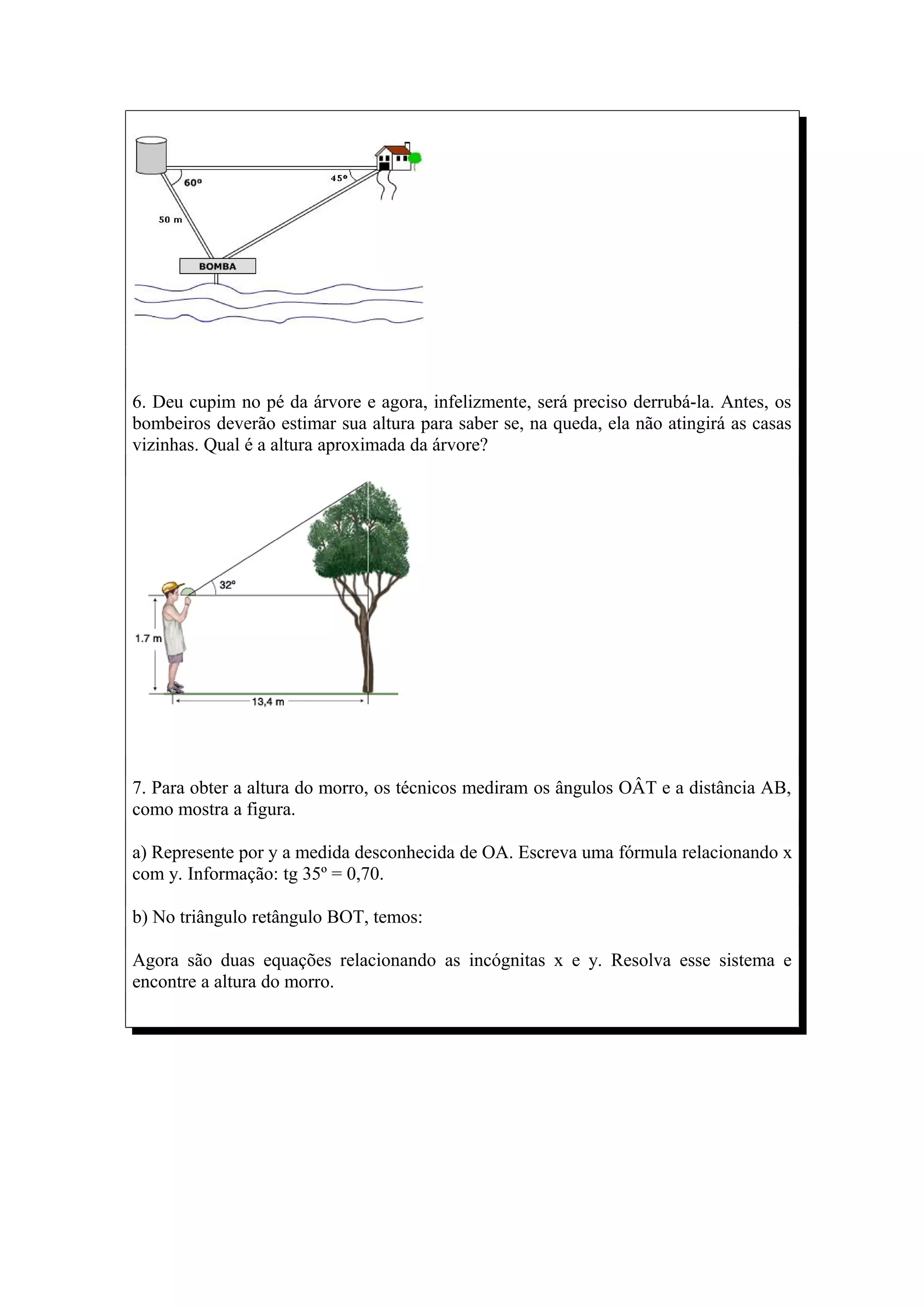 6. Deu cupim no pé da árvore e agora, infelizmente, será preciso derrubá-la. Antes, os
bombeiros deverão estimar sua altura para saber se, na queda, ela não atingirá as casas
vizinhas. Qual é a altura aproximada da árvore?




7. Para obter a altura do morro, os técnicos mediram os ângulos OÂT e a distância AB,
como mostra a figura.

a) Represente por y a medida desconhecida de OA. Escreva uma fórmula relacionando x
com y. Informação: tg 35º = 0,70.

b) No triângulo retângulo BOT, temos:

Agora são duas equações relacionando as incógnitas x e y. Resolva esse sistema e
encontre a altura do morro.
 