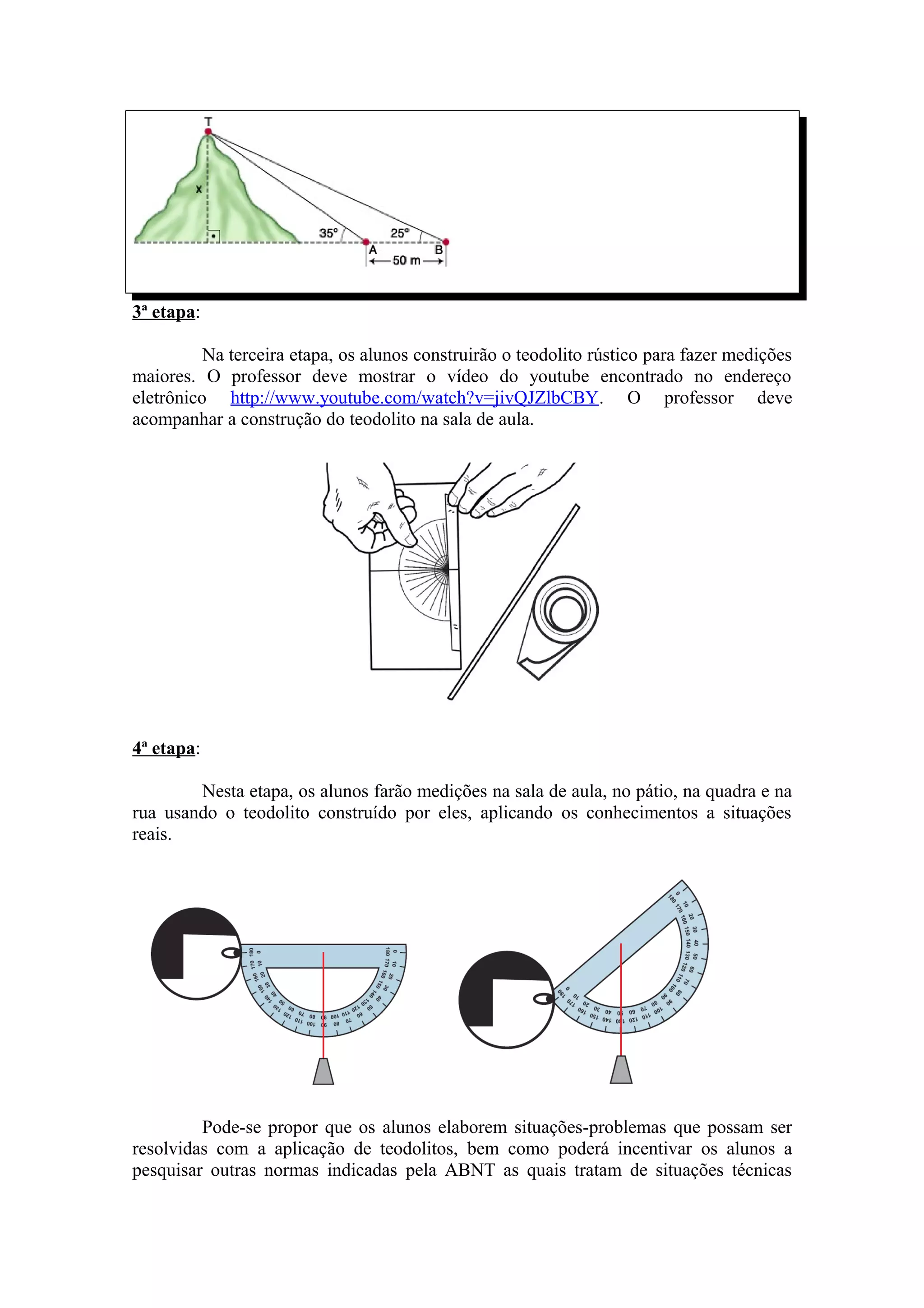 3ª etapa:

          Na terceira etapa, os alunos construirão o teodolito rústico para fazer medições
maiores. O professor deve mostrar o vídeo do youtube encontrado no endereço
eletrônico http://www.youtube.com/watch?v=jivQJZlbCBY. O professor deve
acompanhar a construção do teodolito na sala de aula.




4ª etapa:

        Nesta etapa, os alunos farão medições na sala de aula, no pátio, na quadra e na
rua usando o teodolito construído por eles, aplicando os conhecimentos a situações
reais.




         Pode-se propor que os alunos elaborem situações-problemas que possam ser
resolvidas com a aplicação de teodolitos, bem como poderá incentivar os alunos a
pesquisar outras normas indicadas pela ABNT as quais tratam de situações técnicas
 