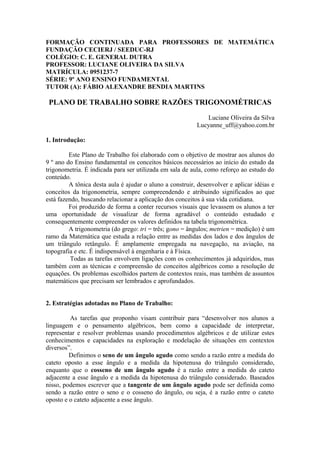 FORMAÇÃO CONTINUADA PARA PROFESSORES DE MATEMÁTICA
FUNDAÇÃO CECIERJ / SEEDUC-RJ
COLÉGIO: C. E. GENERAL DUTRA
PROFESSOR: LUCIANE OLIVEIRA DA SILVA
MATRÍCULA: 0951237-7
SÉRIE: 9º ANO ENSINO FUNDAMENTAL
TUTOR (A): FÁBIO ALEXANDRE BENDIA MARTINS

 PLANO DE TRABALHO SOBRE RAZÕES TRIGONOMÉTRICAS

                                                             Luciane Oliveira da Silva
                                                          Lucyanne_uff@yahoo.com.br

1. Introdução:

         Este Plano de Trabalho foi elaborado com o objetivo de mostrar aos alunos do
9 º ano do Ensino fundamental os conceitos básicos necessários ao início do estudo da
trigonometria. É indicada para ser utilizada em sala de aula, como reforço ao estudo do
conteúdo.
         A tônica desta aula é ajudar o aluno a construir, desenvolver e aplicar idéias e
conceitos da trigonometria, sempre compreendendo e atribuindo significados ao que
está fazendo, buscando relacionar a aplicação dos conceitos à sua vida cotidiana.
         Foi produzido de forma a conter recursos visuais que levassem os alunos a ter
uma oportunidade de visualizar de forma agradável o conteúdo estudado e
consequentemente compreender os valores definidos na tabela trigonométrica.
         A trigonometria (do grego: tri = três; gono = ângulos; metrien = medição) é um
ramo da Matemática que estuda a relação entre as medidas dos lados e dos ângulos de
um triângulo retângulo. É amplamente empregada na navegação, na aviação, na
topografia e etc. É indispensável à engenharia e à Física.
          Todas as tarefas envolvem ligações com os conhecimentos já adquiridos, mas
também com as técnicas e compreensão de conceitos algébricos como a resolução de
equações. Os problemas escolhidos partem de contextos reais, mas também de assuntos
matemáticos que precisam ser lembrados e aprofundados.


2. Estratégias adotadas no Plano de Trabalho:

         As tarefas que proponho visam contribuir para “desenvolver nos alunos a
linguagem e o pensamento algébricos, bem como a capacidade de interpretar,
representar e resolver problemas usando procedimentos algébricos e de utilizar estes
conhecimentos e capacidades na exploração e modelação de situações em contextos
diversos”.
         Definimos o seno de um ângulo agudo como sendo a razão entre a medida do
cateto oposto a esse ângulo e a medida da hipotenusa do triângulo considerado,
enquanto que o cosseno de um ângulo agudo é a razão entre a medida do cateto
adjacente a esse ângulo e a medida da hipotenusa do triângulo considerado. Baseados
nisso, podemos escrever que a tangente de um ângulo agudo pode ser definida como
sendo a razão entre o seno e o cosseno do ângulo, ou seja, é a razão entre o cateto
oposto e o cateto adjacente a esse ângulo.
 