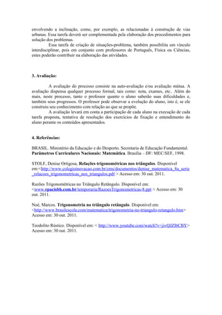 envolvendo a inclinação, como, por exemplo, as relacionadas à construção de vias
urbanas. Essa tarefa deverá ser complementada pela elaboração dos procedimentos para
solução dos problemas.
          Essa tarefa de criação de situações-problema, também possibilita um vínculo
interdisciplinar, pois em conjunto com professores de Português, Física ou Ciências,
estes poderão contribuir na elaboração das atividades.



3. Avaliação:

         A avaliação do processo consiste na auto-avaliação e/ou avaliação mútua. A
avaliação dispensa qualquer processo formal, tais como: nota, exames, etc.. Além do
mais, neste processo, tanto o professor quanto o aluno saberão suas dificuldades e,
também seus progressos. O professor pode observar a evolução do aluno, isto é, se ele
construiu seu conhecimento com relação ao que se propõe.
         A avaliação levará em conta a participação de cada aluno na execução de cada
tarefa proposta, tentativa de resolução dos exercícios de fixação e entendimento do
aluno perante os conteúdos apresentados.


4. Referências:

BRASIL. Ministério da Educação e do Desporto. Secretaria de Educação Fundamental.
Parâmetros Curriculares Nacionais: Matemática. Brasília – DF: MEC/SEF, 1998.

STOLF, Denise Ortigosa, Relações trigonométricas nos triângulos. Disponível
em:<http://www.colegioinovacao.com.br/cms/documentos/denise_matematica_8a_serie
_relacoes_trigonometricas_nos_triangulos.pdf > Acesso em: 30 out. 2011.

Razões Trigonométricas no Triângulo Retângulo. Disponível em:
<www.rpacisbh.com.br/temporaria/RazoesTrigonometricas-8.ppt > Acesso em: 30
out. 2011.

Noé, Marcos. Trigonometria no triângulo retângulo. Disponível em:
<http://www.brasilescola.com/matematica/trigonometria-no-triangulo-retangulo.htm>
Acesso em: 30 out. 2011.

Teodolito Rústico. Disponível em: < http://www.youtube.com/watch?v=jivQJZlbCBY>
Acesso em: 30 out. 2011.
 