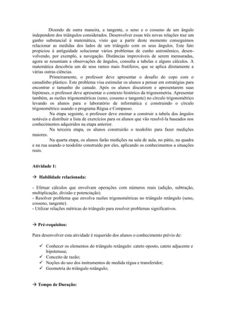 Dizendo de outra maneira, a tangente, o seno e o cosseno de um ângulo
independem dos triângulos considerados. Desenvolver essas três novas relações traz um
ganho substancial à matemática, visto que a partir deste momento conseguimos
relacionar as medidas dos lados de um triângulo com os seus ângulos. Este fato
propiciou à antiguidade solucionar vários problemas de cunho astronômico, desen-
volvendo, por exemplo, a navegação. Distâncias improváveis de serem mensuradas,
agora se resumiam a observações de ângulos, consulta a tabelas e alguns cálculos. A
matemática descobria um de seus ramos mais frutíferos, que se aplica diretamente a
várias outras ciências.
          Primeiramente, o professor deve apresentar o desafio do copo com o
canudinho plástico. Este problema visa estimular os alunos a pensar em estratégias para
encontrar o tamanho do canudo. Após os alunos discutirem e apresentarem suas
hipóteses, o professor deve apresentar o contexto histórico da trigonometria. Apresentar
também, as razões trigonométricas (seno, cosseno e tangente) no círculo trigonométrico
levando os alunos para o laboratório de informática e construindo o círculo
trigonométrico usando o programa Régua e Compasso.
          Na etapa seguinte, o professor deve ensinar a construir a tabela dos ângulos
notáveis e distribuir a lista de exercícios para os alunos que vão resolvê-la baseados nos
conhecimentos adquiridos na etapa anterior.
          Na terceira etapa, os alunos construirão o teodolito para fazer medições
maiores.
          Na quarta etapa, os alunos farão medições na sala de aula, no pátio, na quadra
e na rua usando o teodolito construído por eles, aplicando os conhecimentos a situações
reais.


Atividade 1:

 Habilidade relacionada:

- Efetuar cálculos que envolvam operações com números reais (adição, subtração,
multiplicação, divisão e potenciação).
- Resolver problema que envolva razões trigonométricas no triângulo retângulo (seno,
cosseno, tangente).
- Utilizar relações métricas do triângulo para resolver problemas significativos.


 Pré-requisitos:

Para desenvolver esta atividade é requerido dos alunos o conhecimento prévio de:

    Conhecer os elementos do triângulo retângulo: cateto oposto, cateto adjacente e
     hipotenusa;
    Conceito de razão;
    Noções do uso dos instrumentos de medida régua e transferidor;
    Geometria do triângulo retângulo;


 Tempo de Duração:
 