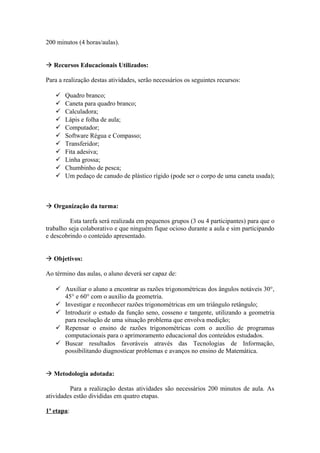200 minutos (4 horas/aulas).


 Recursos Educacionais Utilizados:

Para a realização destas atividades, serão necessários os seguintes recursos:

      Quadro branco;
      Caneta para quadro branco;
      Calculadora;
      Lápis e folha de aula;
      Computador;
      Software Régua e Compasso;
      Transferidor;
      Fita adesiva;
      Linha grossa;
      Chumbinho de pesca;
      Um pedaço de canudo de plástico rígido (pode ser o corpo de uma caneta usada);



 Organização da turma:

          Esta tarefa será realizada em pequenos grupos (3 ou 4 participantes) para que o
trabalho seja colaborativo e que ninguém fique ocioso durante a aula e sim participando
e descobrindo o conteúdo apresentado.


 Objetivos:

Ao término das aulas, o aluno deverá ser capaz de:

    Auxiliar o aluno a encontrar as razões trigonométricas dos ângulos notáveis 30°,
     45° e 60° com o auxílio da geometria.
    Investigar e reconhecer razões trigonométricas em um triângulo retângulo;
    Introduzir o estudo da função seno, cosseno e tangente, utilizando a geometria
     para resolução de uma situação problema que envolva medição;
    Repensar o ensino de razões trigonométricas com o auxílio de programas
     computacionais para o aprimoramento educacional dos conteúdos estudados.
    Buscar resultados favoráveis através das Tecnologias de Informação,
     possibilitando diagnosticar problemas e avanços no ensino de Matemática.


 Metodologia adotada:

         Para a realização destas atividades são necessários 200 minutos de aula. As
atividades estão divididas em quatro etapas.

1ª etapa:
 