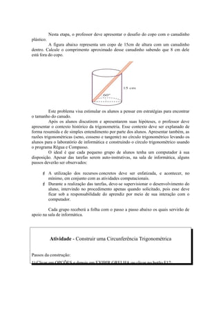 Nesta etapa, o professor deve apresentar o desafio do copo com o canudinho
plástico.
          A figura abaixo representa um copo de 15cm de altura com um canudinho
dentro. Calcule o comprimento aproximado desse canudinho sabendo que 8 cm dele
está fora do copo.




          Este problema visa estimular os alunos a pensar em estratégias para encontrar
o tamanho do canudo.
          Após os alunos discutirem e apresentarem suas hipóteses, o professor deve
apresentar o contexto histórico da trigonometria. Esse contexto deve ser explanado de
forma resumida e de simples entendimento por parte dos alunos. Apresentar também, as
razões trigonométricas (seno, cosseno e tangente) no círculo trigonométrico levando os
alunos para o laboratório de informática e construindo o círculo trigonométrico usando
o programa Régua e Compasso.
          O ideal é que cada pequeno grupo de alunos tenha um computador à sua
disposição. Apesar das tarefas serem auto-instrutivas, na sala de informática, alguns
passos deverão ser observados:

       A utilização dos recursos concretos deve ser enfatizada, e acontecer, no
        mínimo, em conjunto com as atividades computacionais.
       Durante a realização das tarefas, deve-se supervisionar o desenvolvimento do
        aluno, intervindo no procedimento apenas quando solicitado, pois esse deve
        ficar sob a responsabilidade do aprendiz por meio de sua interação com o
        computador.

         Cada grupo receberá a folha com o passo a passo abaixo os quais servirão de
apoio na sala de informática.




            Atividade - Construir uma Circunferência Trigonométrica


Passos da construção:
1) Clicar em OPÇÕES e depois em EXIBIR GRELHA ou clicar no botão F12;
 