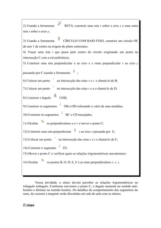 2) Usando a ferramenta           RETA, construir uma reta r sobre o eixo x e uma outra
reta s sobre o eixo y;

3) Usando a ferramenta          CÍRCULO COM RAIO FIXO, construir um círculo OE
de raio 1 de centro na origem do plano cartesiano;
4) Traçar uma reta t que passa pelo centro do circulo originando um ponto na
intersecção C com a circunferência;
5) Construir uma reta perpendicular u ao eixo x e outra perpendicular v ao eixo y

passando por C usando a ferramenta         ;

6) Colocar um ponto        na intersecção das retas v e s e chamá-lo de B;

7) Colocar um ponto        na intersecção das retas r e u e chamá-lo de D;

8) Construir o ângulo        COD;

9) Construir os segmentos       OB e OD colocando o valor de suas medidas;

10) Construir os segmentos        BC e CD tracejados;

11) Ocultar        as perpendiculares u e v e mover o ponto C;

12) Construir uma reta perpendicular           z ao eixo x passando por E;

13) Colocar um ponto        na intersecção das retas z e t e chamá-lo de F;

14) Construir o segmento        EF;
15) Mover o ponto C e verificar quais as relações trigonométricas encontramos:

16) Ocultar        os pontos B, O, D, E, F e as retas perpendiculares r, s, z.




         Nessa atividade, o aluno deverá perceber as relações trigonométricas no
triângulo retângulo. Conforme movemos o ponto C, o ângulo aumenta no sentido anti-
horário e diminui no sentido horário. Os detalhes do comportamento dos segmentos do
seno, do cosseno e tangente serão discutidas em sala de aula com os alunos.


2ª etapa:
 