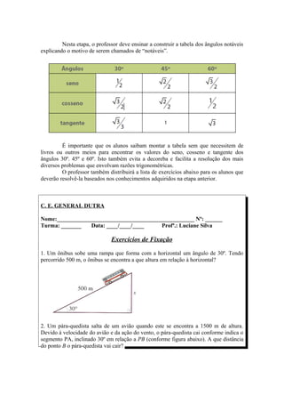 Nesta etapa, o professor deve ensinar a construir a tabela dos ângulos notáveis
explicando o motivo de serem chamados de “notáveis”.




         É importante que os alunos saibam montar a tabela sem que necessitem de
livros ou outros meios para encontrar os valores do seno, cosseno e tangente dos
ângulos 30º. 45º e 60º. Isto também evita a decoreba e facilita a resolução dos mais
diversos problemas que envolvam razões trigonométricas.
         O professor também distribuirá a lista de exercícios abaixo para os alunos que
deverão resolvê-la baseados nos conhecimentos adquiridos na etapa anterior.



C. E. GENERAL DUTRA

Nome:________________________________________________ Nº: ______
Turma: _______   Data: ____/____/____     Profª.: Luciane Silva

                              Exercícios de Fixação

1. Um ônibus sobe uma rampa que forma com a horizontal um ângulo de 30º. Tendo
percorrido 500 m, o ônibus se encontra a que altura em relação à horizontal?




2. Um pára-quedista salta de um avião quando este se encontra a 1500 m de altura.
Devido à velocidade do avião e da ação do vento, o pára-quedista cai conforme indica o
segmento PA, inclinado 30º em relação a PB (conforme figura abaixo). A que distância
do ponto B o pára-quedista vai cair?
 