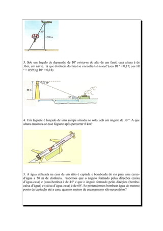 3. Sob um ângulo de depressão de 10º avista-se do alto de um farol, cuja altura é de
36m, um navio. A que distância do farol se encontra tal navio? (sen 10 º = 0,17; cos 10
º = 0,99; tg 10º = 0,18)




4. Um foguete é lançado de uma rampa situada no solo, sob um ângulo de 30 º. A que
altura encontra-se esse foguete após percorrer 8 km?




5. A água utilizada na casa de um sítio é captada e bombeada do rio para uma caixa-
d’água a 50 m de distância. Sabemos que o ângulo formado pelas direções (caixa
d’água-casa) e (casa-bomba) é de 45º e que o ângulo formado pelas direções (bomba-
caixa d’água) e (caixa d’água-casa) é de 60º. Se pretendermos bombear água do mesmo
ponto de captação até a casa, quantos metros de encanamento são necessários?
 
