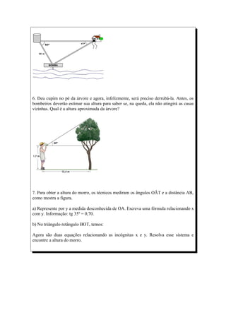 6. Deu cupim no pé da árvore e agora, infelizmente, será preciso derrubá-la. Antes, os
bombeiros deverão estimar sua altura para saber se, na queda, ela não atingirá as casas
vizinhas. Qual é a altura aproximada da árvore?




7. Para obter a altura do morro, os técnicos mediram os ângulos OÂT e a distância AB,
como mostra a figura.

a) Represente por y a medida desconhecida de OA. Escreva uma fórmula relacionando x
com y. Informação: tg 35º = 0,70.

b) No triângulo retângulo BOT, temos:

Agora são duas equações relacionando as incógnitas x e y. Resolva esse sistema e
encontre a altura do morro.
 