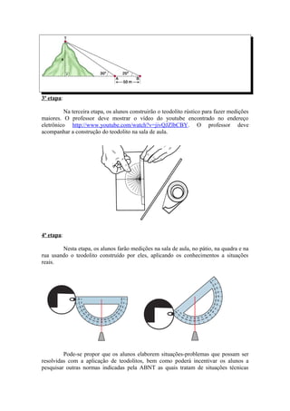 3ª etapa:

          Na terceira etapa, os alunos construirão o teodolito rústico para fazer medições
maiores. O professor deve mostrar o vídeo do youtube encontrado no endereço
eletrônico http://www.youtube.com/watch?v=jivQJZlbCBY. O professor deve
acompanhar a construção do teodolito na sala de aula.




4ª etapa:

        Nesta etapa, os alunos farão medições na sala de aula, no pátio, na quadra e na
rua usando o teodolito construído por eles, aplicando os conhecimentos a situações
reais.




         Pode-se propor que os alunos elaborem situações-problemas que possam ser
resolvidas com a aplicação de teodolitos, bem como poderá incentivar os alunos a
pesquisar outras normas indicadas pela ABNT as quais tratam de situações técnicas
 