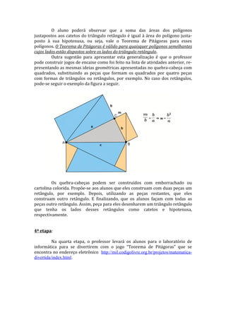 O aluno poderá observar que a soma das áreas dos polígonos
justapostos aos catetos do triângulo retângulo é igual à área do polígono justa-
posto à sua hipotenusa, ou seja, vale o Teorema de Pitágoras para esses
polígonos. O Teorema de Pitágoras é válido para quaisquer polígonos semelhantes
cujos lados estão dispostos sobre os lados do triângulo retângulo.
         Outra sugestão para apresentar esta generalização é que o professor
pode construir jogos de encaixe como foi feito na lista de atividades anterior, re-
presentando as mesmas ideias geométricas apresentadas no quebra-cabeça com
quadrados, substituindo as peças que formam os quadrados por quatro peças
com formas de triângulos ou retângulos, por exemplo. No caso dos retângulos,
pode-se seguir o exemplo da figura a seguir.




         Os quebra-cabeças podem ser construídos com emborrachado ou
cartolina colorida. Propõe-se aos alunos que eles construam com duas peças um
retângulo, por exemplo. Depois, utilizando as peças restantes, que eles
construam outro retângulo. E finalizando, que os alunos façam com todas as
peças outro retângulo. Assim, peça para eles desenharem um triângulo retângulo
que tenha os lados desses retângulos como catetos e hipotenusa,
respectivamente.


4ª etapa:

          Na quarta etapa, o professor levará os alunos para o laboratório de
informática para se divertirem com o jogo “Teorema de Pitágoras” que se
encontra no endereço eletrônico http://mil.codigolivre.org.br/projetos/matematica-
divertida/index.html.
 
