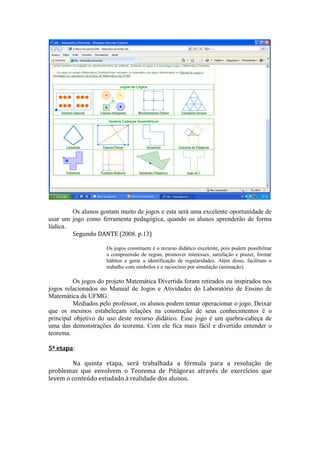 Os alunos gostam muito de jogos e esta será uma excelente oportunidade de
usar um jogo como ferramenta pedagógica, quando os alunos aprenderão de forma
lúdica.
        Segundo DANTE (2008. p.13)

                     Os jogos constituem é o recurso didático excelente, pois podem possibilitar
                     a compreensão de regras, promover interesses, satisfação e prazer, formar
                     hábitos e gerar a identificação de regularidades. Além disso, facilitam o
                     trabalho com símbolos e o raciocínio por simulação (animação).

         Os jogos do projeto Matemática Divertida foram retirados ou inspirados nos
jogos relacionados no Manual de Jogos e Atividades do Laboratório de Ensino de
Matemática da UFMG.
         Mediados pelo professor, os alunos podem tentar operacionar o jogo. Deixar
que os mesmos estabeleçam relações na construção de seus conhecimentos é o
principal objetivo do uso deste recurso didático. Esse jogo é um quebra-cabeça de
uma das demonstrações do teorema. Com ele fica mais fácil e divertido entender o
teorema.

5ª etapa:

        Na quinta etapa, será trabalhada a fórmula para a resolução de
problemas que envolvem o Teorema de Pitágoras através de exercícios que
levem o conteúdo estudado à realidade dos alunos.
 