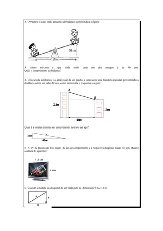 3. O Pedro e o João estão andando de balanço, como indica a figura:




A altura máxima a que               pode    subir   cada    um    dos    amigos    é    de   60    cm.
Qual o comprimento do balanço?


4. Um ciclista acrobático vai atravessar de um prédio a outro com uma bicicleta especial, percorrendo a
distância sobre um cabo de aço, como demonstra o esquema a seguir:




Qual é a medida mínima do comprimento do cabo de aço?




5. A TV de plasma do Rui mede 112 cm de comprimento e a respectiva diagonal mede 175 cm. Qual é
a altura do aparelho?




6. Calcule a medida da diagonal de um retângulo de dimensões 9 m e 12 m.
 