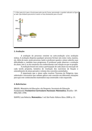 7. O Rui antes de ir para a Escola passa pela casa da Teresa, percorrendo o caminho indicado na figura
ao lado. Que distância percorreria a menos se fosse diretamente para a Escola?




3. Avaliação:

         A avaliação do processo consiste na auto-avaliação e/ou avaliação
mútua. A avaliação dispensa qualquer processo formal, tais como: nota, exames,
etc. Além do mais, neste processo, tanto o professor quanto o aluno saberão suas
dificuldades e, também seus progressos. O professor pode observar a evolução
do aluno, isto é, se ele construiu seu conhecimento com relação ao que se propõe.
         A avaliação levará em conta a participação de cada aluno na execução de
cada tarefa proposta, tentativa de resolução dos exercícios de fixação e
entendimento do aluno perante o volume dos conceitos assimilados.
         É importante que o aluno saiba resolver Teorema de Pitágoras, mas,
sobretudo é necessário que saibam aplicar este conceito em diferentes situações
para que este conhecimento matemático seja construído e não esquecido.


4. Referências:

BRASIL. Ministério da Educação e do Desporto. Secretaria de Educação
Fundamental. Parâmetros Curriculares Nacionais: Matemática. Brasília – DF:
MEC/SEF, 1998.

DANTE, Luiz Roberto. Matemática. 1 ed. São Paulo: Editora Ática. 2008. p. 13.
 
