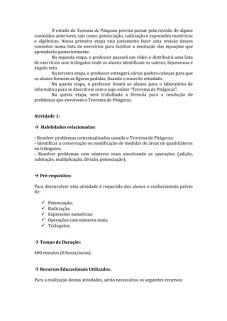 O estudo do Teorema de Pitágoras precisa passar pela revisão de alguns
conteúdos anteriores, tais como: potenciação, radiciação e expressões numéricas
e algébricas. Nossa primeira etapa visa justamente fazer uma revisão desses
conceitos numa lista de exercícios para facilitar a resolução das equações que
aprenderão posteriormente.
        Na segunda etapa, o professor passará um vídeo e distribuirá uma lista
de exercícios com triângulos onde os alunos identificam os catetos, hipotenusa e
ângulo reto.
        Na terceira etapa, o professor entregará vários quebra-cabeças para que
os alunos formem as figuras pedidas, fixando o conceito estudado.
        Na quarta etapa, o professor levará os alunos para o laboratório de
informática para se divertirem com o jogo online “Teorema de Pitágoras”.
        Na quinta etapa, será trabalhada a fórmula para a resolução de
problemas que envolvem o Teorema de Pitágoras.


Atividade 1:

 Habilidades relacionadas:

- Resolver problemas contextualizados usando o Teorema de Pitágoras;
- Identificar a conservação ou modificação de medidas de áreas de quadriláteros
ou triângulos;
- Resolver problemas com números reais envolvendo as operações (adição,
subtração, multiplicação, divisão, potenciação).


 Pré-requisitos:

Para desenvolver esta atividade é requerido dos alunos o conhecimento prévio
de:

      Potenciação;
      Radiciação;
      Expressões numéricas;
      Operações com números reais;
      Triângulos;


 Tempo de Duração:

400 minutos (8 horas/aulas).


 Recursos Educacionais Utilizados:

Para a realização destas atividades, serão necessários os seguintes recursos:
 