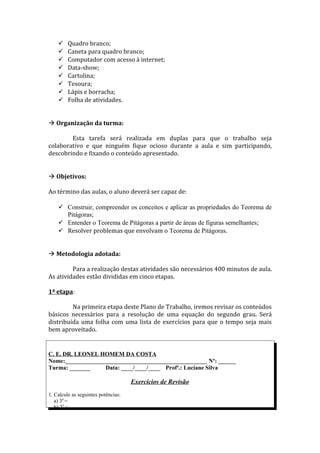     Quadro branco;
        Caneta para quadro branco;
        Computador com acesso à internet;
        Data-show;
        Cartolina;
        Tesoura;
        Lápis e borracha;
        Folha de atividades.


 Organização da turma:

        Esta tarefa será realizada em duplas para que o trabalho seja
colaborativo e que ninguém fique ocioso durante a aula e sim participando,
descobrindo e fixando o conteúdo apresentado.


 Objetivos:

Ao término das aulas, o aluno deverá ser capaz de:

     Construir, compreender os conceitos e aplicar as propriedades do Teorema de
      Pitágoras;
     Entender o Teorema de Pitágoras a partir de áreas de figuras semelhantes;
     Resolver problemas que envolvam o Teorema de Pitágoras.


 Metodologia adotada:

         Para a realização destas atividades são necessários 400 minutos de aula.
As atividades estão divididas em cinco etapas.

1ª etapa:

         Na primeira etapa deste Plano de Trabalho, iremos revisar os conteúdos
básicos necessários para a resolução de uma equação do segundo grau. Será
distribuída uma folha com uma lista de exercícios para que o tempo seja mais
bem aproveitado.


C. E. DR. LEONEL HOMEM DA COSTA
Nome:________________________________________________ Nº: ______
Turma: _______     Data: ____/____/____ Profª.: Luciane Silva

                                     Exercícios de Revisão
1. Calcule as seguintes potências:
   a) 34 =
   b) 25 =
 