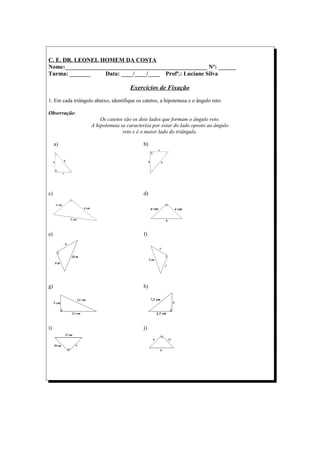 C. E. DR. LEONEL HOMEM DA COSTA
Nome:________________________________________________ Nº: ______
Turma: _______     Data: ____/____/____ Profª.: Luciane Silva

                                      Exercícios de Fixação
1. Em cada triângulo abaixo, identifique os catetos, a hipotenusa e o ângulo reto:

Observação:
                        Os catetos são os dois lados que formam o ângulo reto.
                    A hipotenusa se caracteriza por estar do lado oposto ao ângulo
                                  reto e é o maior lado do triângulo.

     a)                                      b)




c)                                           d)




e)                                           f)




g)                                           h)




i)                                           j)
 