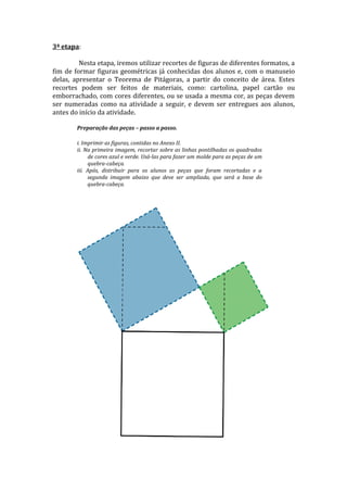 3ª etapa:

         Nesta etapa, iremos utilizar recortes de figuras de diferentes formatos, a
fim de formar figuras geométricas já conhecidas dos alunos e, com o manuseio
delas, apresentar o Teorema de Pitágoras, a partir do conceito de área. Estes
recortes podem ser feitos de materiais, como: cartolina, papel cartão ou
emborrachado, com cores diferentes, ou se usada a mesma cor, as peças devem
ser numeradas como na atividade a seguir, e devem ser entregues aos alunos,
antes do início da atividade.

        Preparação das peças – passo a passo.

        i. Imprimir as figuras, contidas no Anexo II.
        ii. Na primeira imagem, recortar sobre as linhas pontilhadas os quadrados
             de cores azul e verde. Usá-las para fazer um molde para as peças de um
             quebra-cabeça.
        iii. Após, distribuir para os alunos as peças que foram recortadas e a
             segunda imagem abaixo que deve ser ampliada, que será a base do
             quebra-cabeça.
 