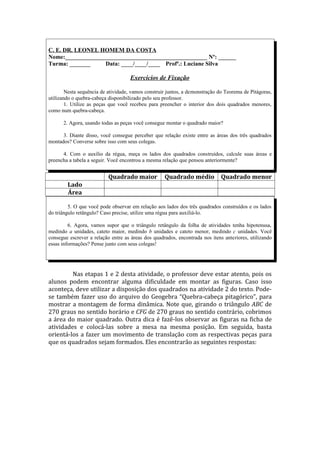C. E. DR. LEONEL HOMEM DA COSTA
Nome:________________________________________________ Nº: ______
Turma: _______     Data: ____/____/____ Profª.: Luciane Silva

                                     Exercícios de Fixação

        Nesta sequência de atividade, vamos construir juntos, a demonstração do Teorema de Pitágoras,
utilizando o quebra-cabeça disponibilizado pelo seu professor.
        1. Utilize as peças que você recebeu para preencher o interior dos dois quadrados menores,
como num quebra-cabeça.

      2. Agora, usando todas as peças você consegue montar o quadrado maior?

      3. Diante disso, você consegue perceber que relação existe entre as áreas dos três quadrados
montados? Converse sobre isso com seus colegas.

      4. Com o auxílio da régua, meça os lados dos quadrados construídos, calcule suas áreas e
preencha a tabela a seguir. Você encontrou a mesma relação que pensou anteriormente?


                           Quadrado maior           Quadrado médio            Quadrado menor
        Lado
        Área

         5. O que você pode observar em relação aos lados dos três quadrados construídos e os lados
do triângulo retângulo? Caso precise, utilize uma régua para auxiliá-lo.

         6. Agora, vamos supor que o triângulo retângulo da folha de atividades tenha hipotenusa,
medindo a unidades, cateto maior, medindo b unidades e cateto menor, medindo c unidades. Você
consegue escrever a relação entre as áreas dos quadrados, encontrada nos itens anteriores, utilizando
essas informações? Pense junto com seus colegas!




         Nas etapas 1 e 2 desta atividade, o professor deve estar atento, pois os
alunos podem encontrar alguma dificuldade em montar as figuras. Caso isso
aconteça, deve utilizar a disposição dos quadrados na atividade 2 do texto. Pode-
se também fazer uso do arquivo do Geogebra “Quebra-cabeça pitagórico”, para
mostrar a montagem de forma dinâmica. Note que, girando o triângulo ABC de
270 graus no sentido horário e CFG de 270 graus no sentido contrário, cobrimos
a área do maior quadrado. Outra dica é fazê-los observar as figuras na ficha de
atividades e colocá-las sobre a mesa na mesma posição. Em seguida, basta
orientá-los a fazer um movimento de translação com as respectivas peças para
que os quadrados sejam formados. Eles encontrarão as seguintes respostas:
 