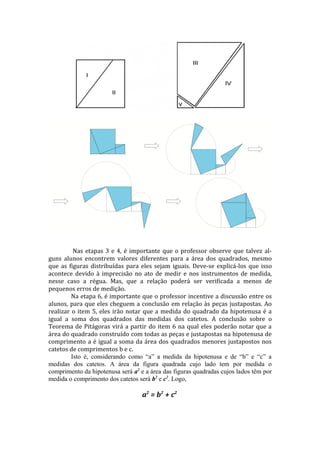 Nas etapas 3 e 4, é importante que o professor observe que talvez al-
guns alunos encontrem valores diferentes para a área dos quadrados, mesmo
que as figuras distribuídas para eles sejam iguais. Deve-se explicá-los que isso
acontece devido à imprecisão no ato de medir e nos instrumentos de medida,
nesse caso a régua. Mas, que a relação poderá ser verificada a menos de
pequenos erros de medição.
         Na etapa 6, é importante que o professor incentive a discussão entre os
alunos, para que eles cheguem a conclusão em relação às peças justapostas. Ao
realizar o item 5, eles irão notar que a medida do quadrado da hipotenusa é a
igual a soma dos quadrados das medidas dos catetos. A conclusão sobre o
Teorema de Pitágoras virá a partir do item 6 na qual eles poderão notar que a
área do quadrado construído com todas as peças e justapostas na hipotenusa de
comprimento a é igual a soma da área dos quadrados menores justapostos nos
catetos de comprimentos b e c.
         Isto é, considerando como “a” a medida da hipotenusa e de “b” e “c” a
medidas dos catetos. A área da figura quadrada cujo lado tem por medida o
comprimento da hipotenusa será a2 e a área das figuras quadradas cujos lados têm por
medida o comprimento dos catetos será b2 e c2. Logo,

                                   a2 = b 2 + c 2
 