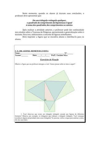 Neste momento, quando os alunos já tiraram suas conclusões, o
professor deve apresentar que:

                       Em um triângulo retângulo qualquer,
                 o quadrado do comprimento da hipotenusa é igual
                à soma dos quadrados dos comprimentos os catetos.

        Após realizar a atividade anterior, o professor pode dar continuidade
nos estudos sobre o Teorema de Pitágoras, apresentando a generalização sobre o
teorema. Para isso, utilizaremos o conceito de figuras semelhantes.
        Deve imprimir a figura que se encontra abaixo e distribuí-la para os
alunos.




C. E. DR. LEONEL HOMEM DA COSTA
Nome:________________________________________________ Nº: ______
Turma: _______     Data: ____/____/____ Profª.: Luciane Silva

                                      Exercícios de Fixação

Observe a figura que seu professor entregou a você. Vamos pensar sobre os itens a seguir?




        1. Você observou que existe um triângulo retângulo cercado por figuras de diferentes
formatos? Observe, por exemplo, os triângulos que rodeiam o triângulo retângulo. Você consegue
reconhecer alguma propriedade entre esses triângulos? Se precisar, utilize a régua para analisar o tama-
nho dos seus lados.
 