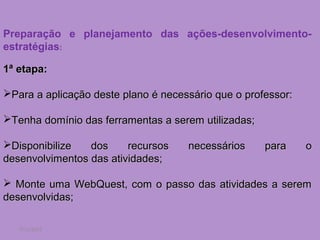 Preparação e planejamento das ações-desenvolvimento-
estratégias:

1ª etapa:

Para a aplicação deste plano é necessário que o professor:

Tenha domínio das ferramentas a serem utilizadas;

Disponibilize   dos     recursos    necessários     para     o
desenvolvimentos das atividades;

 Monte uma WebQuest, com o passo das atividades a serem
desenvolvidas;

   7/11/2012
 