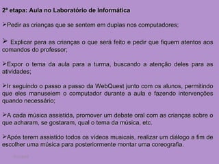2ª etapa: Aula no Laboratório de Informática

Pedir as crianças que se sentem em duplas nos computadores;

 Explicar para as crianças o que será feito e pedir que fiquem atentos aos
comandos do professor;

Expor o tema da aula para a turma, buscando a atenção deles para as
atividades;

Ir seguindo o passo a passo da WebQuest junto com os alunos, permitindo
que eles manuseiem o computador durante a aula e fazendo intervenções
quando necessário;

A cada música assistida, promover um debate oral com as crianças sobre o
que acharam, se gostaram, qual o tema da música, etc.

Após terem assistido todos os vídeos musicais, realizar um diálogo a fim de
escolher uma música para posteriormente montar uma coreografia.
   7/11/2012
 