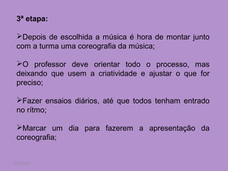 3ª etapa:

 Depois de escolhida a música é hora de montar junto
 com a turma uma coreografia da música;

 O professor deve orientar todo o processo, mas
 deixando que usem a criatividade e ajustar o que for
 preciso;

 Fazer ensaios diários, até que todos tenham entrado
 no rítmo;

 Marcar um dia para fazerem a apresentação da
 coreografia;


7/11/2012
 